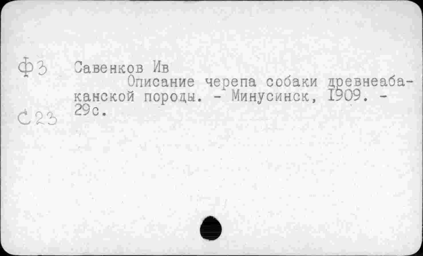 ﻿Савенков Ив
Описание черепа собаки древнеаба канской породы. - Минусинск, 1909. -29с.